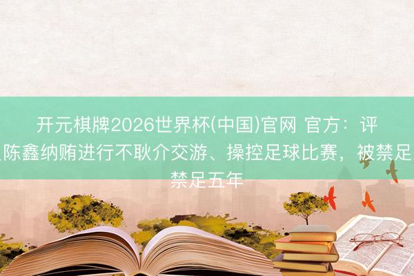 开元棋牌2026世界杯(中国)官网 官方：评判员陈鑫纳贿进行不耿介交游、操控足球比赛，被禁足五年