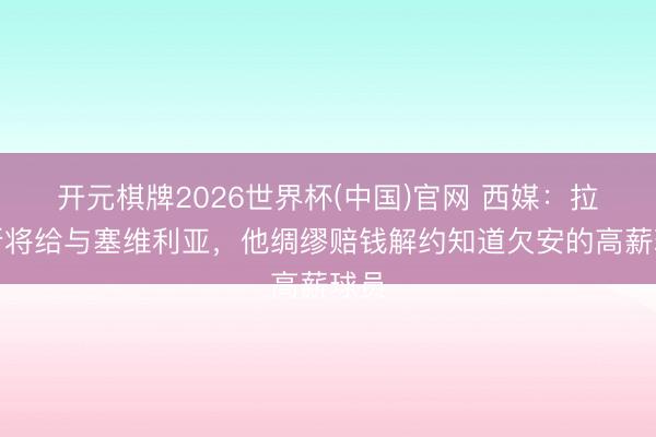 开元棋牌2026世界杯(中国)官网 西媒：拉莫斯将给与塞维利亚，他绸缪赔钱解约知道欠安的高薪球员