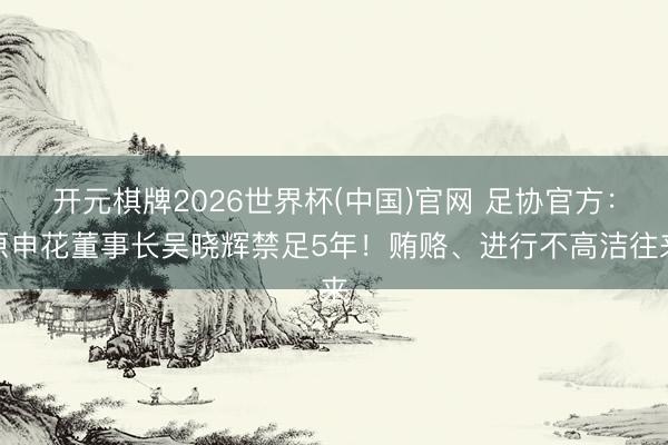 开元棋牌2026世界杯(中国)官网 足协官方：原申花董事长吴晓辉禁足5年！贿赂、进行不高洁往来