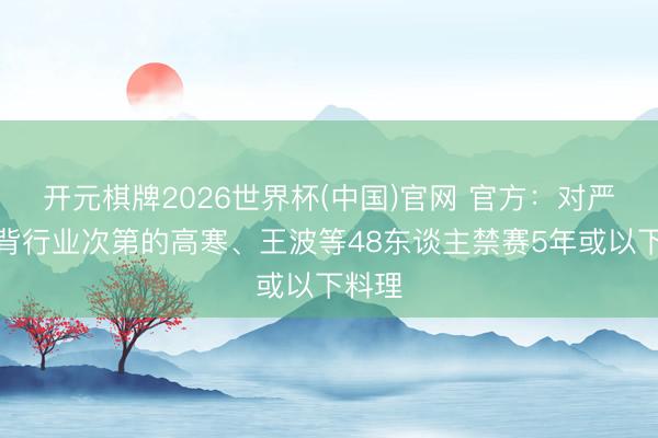 开元棋牌2026世界杯(中国)官网 官方：对严重违背行业次第的高寒、王波等48东谈主禁赛5年或以下料理