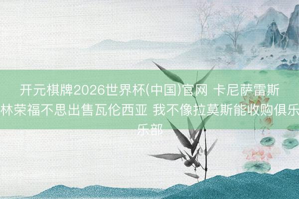 开元棋牌2026世界杯(中国)官网 卡尼萨雷斯：林荣福不思出售瓦伦西亚 我不像拉莫斯能收购俱乐部