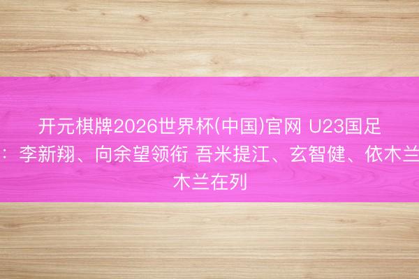 开元棋牌2026世界杯(中国)官网 U23国足名单：李新翔、向余望领衔 吾米提江、玄智健、依木兰在列