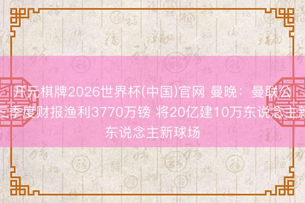 开元棋牌2026世界杯(中国)官网 曼晚：曼联公布第三季度财报渔利3770万镑 将20亿建10万东说念主新球场