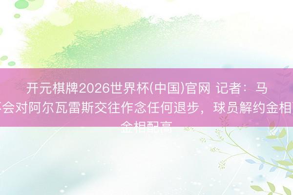 开元棋牌2026世界杯(中国)官网 记者：马竞不会对阿尔瓦雷斯交往作念任何退步，球员解约金相配高
