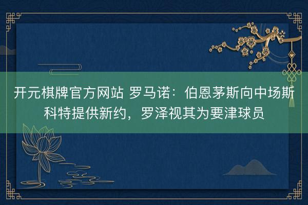 开元棋牌官方网站 罗马诺：伯恩茅斯向中场斯科特提供新约，罗泽视其为要津球员