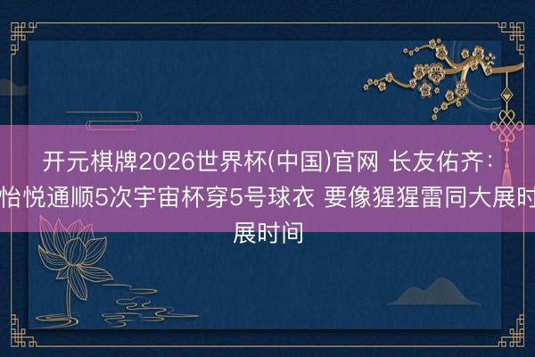 开元棋牌2026世界杯(中国)官网 长友佑齐：很怡悦通顺5次宇宙杯穿5号球衣 要像猩猩雷同大展时间