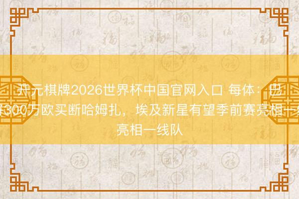开元棋牌2026世界杯中国官网入口 每体：巴萨将300万欧买断哈姆扎，埃及新星有望季前赛亮相一线队