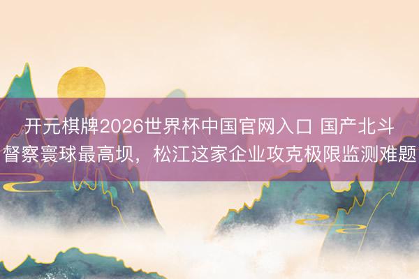开元棋牌2026世界杯中国官网入口 国产北斗督察寰球最高坝，松江这家企业攻克极限监测难题