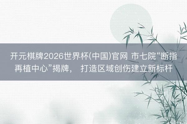 开元棋牌2026世界杯(中国)官网 市七院“断指再植中心”揭牌， 打造区域创伤建立新标杆