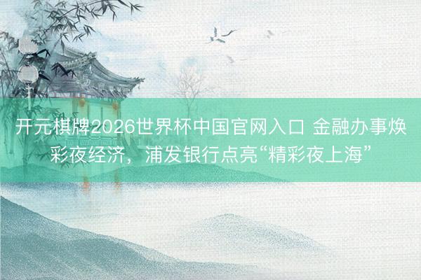 开元棋牌2026世界杯中国官网入口 金融办事焕彩夜经济，浦发银行点亮“精彩夜上海”