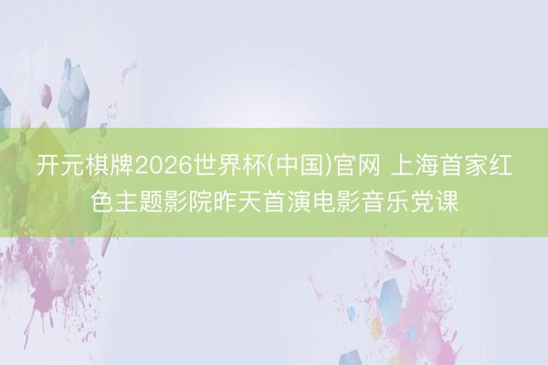 开元棋牌2026世界杯(中国)官网 上海首家红色主题影院昨天首演电影音乐党课