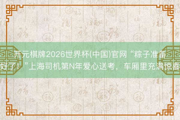 开元棋牌2026世界杯(中国)官网 “粽子准备好了！”上海司机第N年爱心送考，车厢里充满惊喜