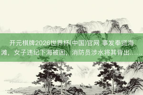 开元棋牌2026世界杯(中国)官网 事发奉贤海滩，女子违纪下海被困，消防员涉水将其背出……