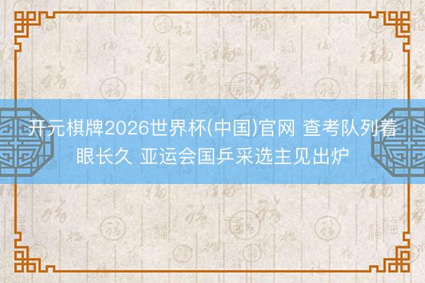 开元棋牌2026世界杯(中国)官网 查考队列着眼长久 亚运会国乒采选主见出炉