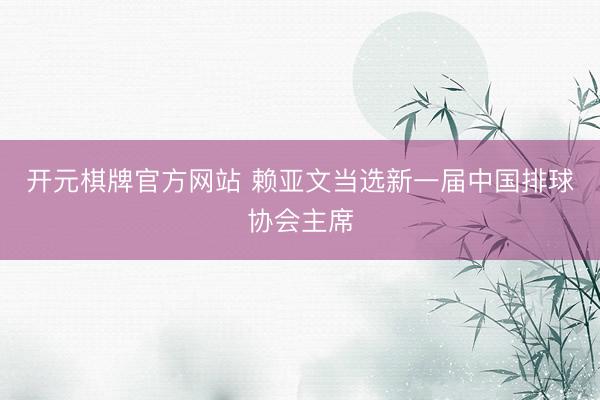 开元棋牌官方网站 赖亚文当选新一届中国排球协会主席