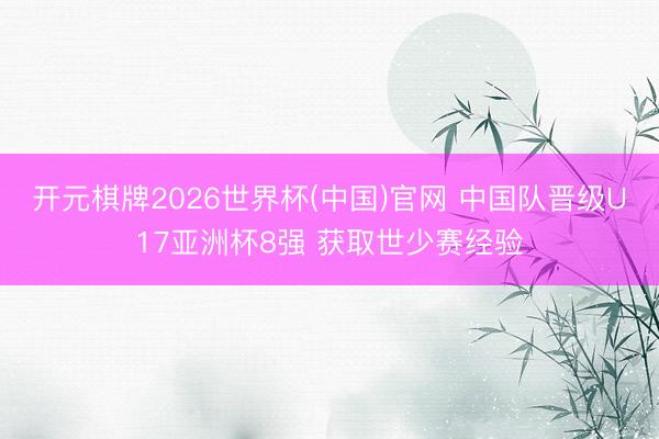 开元棋牌2026世界杯(中国)官网 中国队晋级U17亚洲杯8强 获取世少赛经验