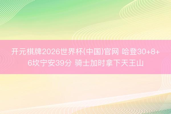 开元棋牌2026世界杯(中国)官网 哈登30+8+6坎宁安39分 骑士加时拿下天王山