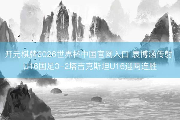 开元棋牌2026世界杯中国官网入口 袁博涵传射 U16国足3-2塔吉克斯坦U16迎两连胜