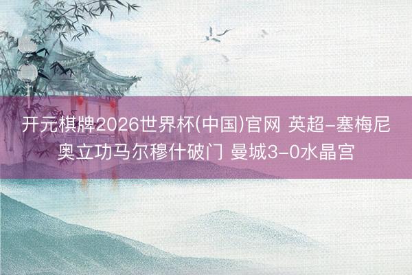 开元棋牌2026世界杯(中国)官网 英超-塞梅尼奥立功马尔穆什破门 曼城3-0水晶宫