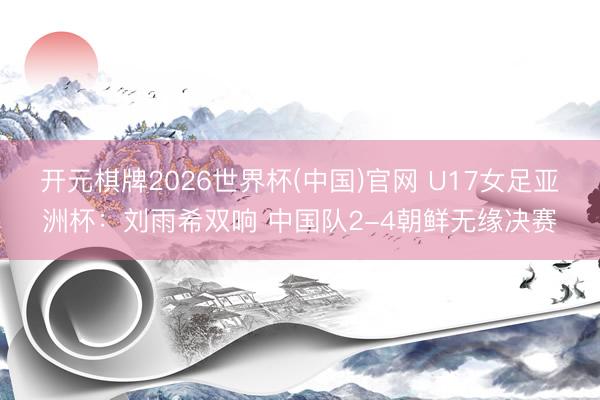 开元棋牌2026世界杯(中国)官网 U17女足亚洲杯：刘雨希双响 中国队2-4朝鲜无缘决赛