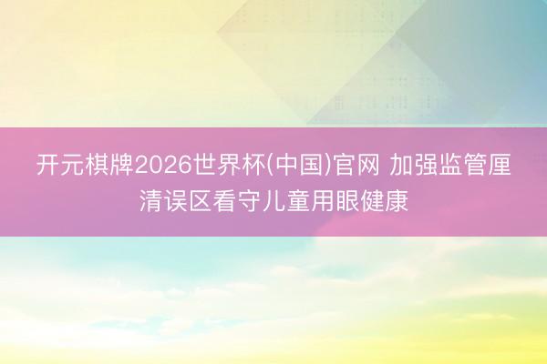 开元棋牌2026世界杯(中国)官网 加强监管厘清误区看守儿童用眼健康