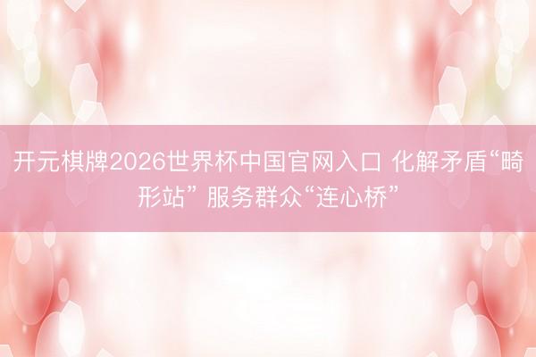 开元棋牌2026世界杯中国官网入口 化解矛盾“畸形站” 服务群众“连心桥”