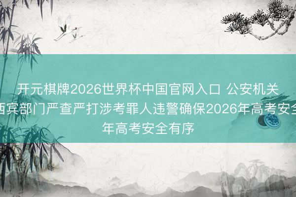 开元棋牌2026世界杯中国官网入口 公安机关会同西宾部门严查严打涉考罪人违警确保2026年高考安全有序