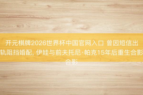开元棋牌2026世界杯中国官网入口 曾因短信出轨阻挡婚配， 伊娃与前夫托尼·帕克15年后重生合影