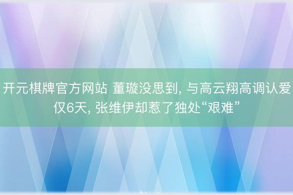 开元棋牌官方网站 董璇没思到， 与高云翔高调认爱仅6天， 张维伊却惹了独处“艰难”