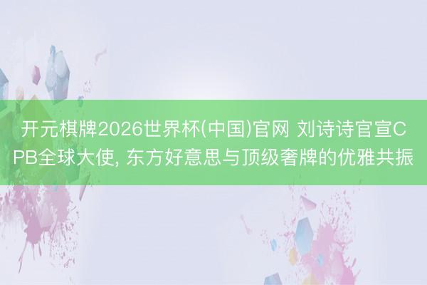 开元棋牌2026世界杯(中国)官网 刘诗诗官宣CPB全球大使， 东方好意思与顶级奢牌的优雅共振