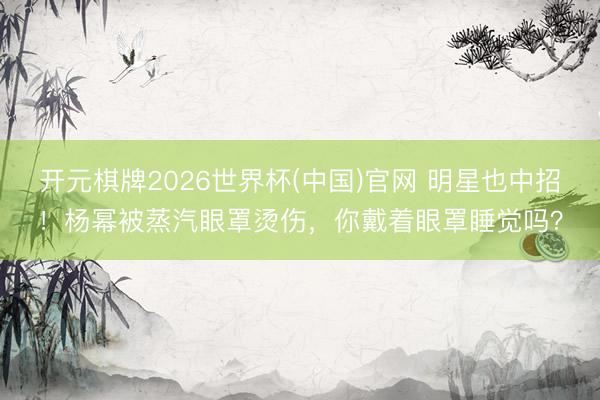 开元棋牌2026世界杯(中国)官网 明星也中招！杨幂被蒸汽眼罩烫伤，你戴着眼罩睡觉吗？