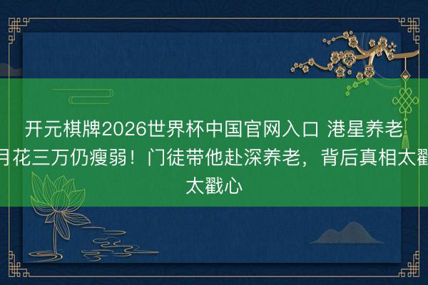 开元棋牌2026世界杯中国官网入口 港星养老院月花三万仍瘦弱！门徒带他赴深养老，背后真相太戳心