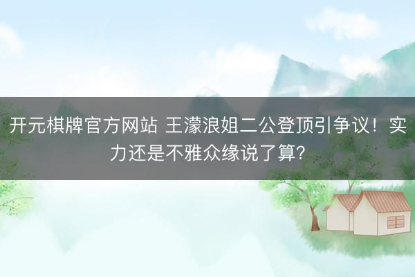 开元棋牌官方网站 王濛浪姐二公登顶引争议！实力还是不雅众缘说了算？