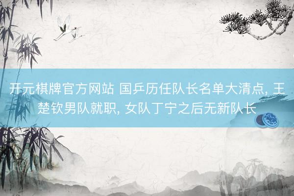 开元棋牌官方网站 国乒历任队长名单大清点, 王楚钦男队就职, 女队丁宁之后无新队长