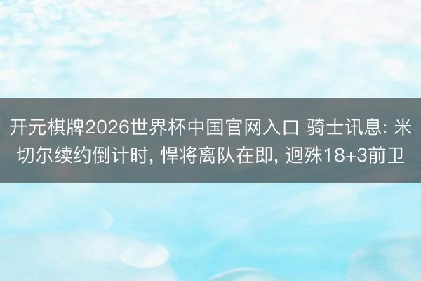 开元棋牌2026世界杯中国官网入口 骑士讯息: 米切尔续约倒计时， 悍将离队在即， 迥殊18+3前卫