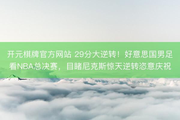 开元棋牌官方网站 29分大逆转！好意思国男足看NBA总决赛，目睹尼克斯惊天逆转恣意庆祝
