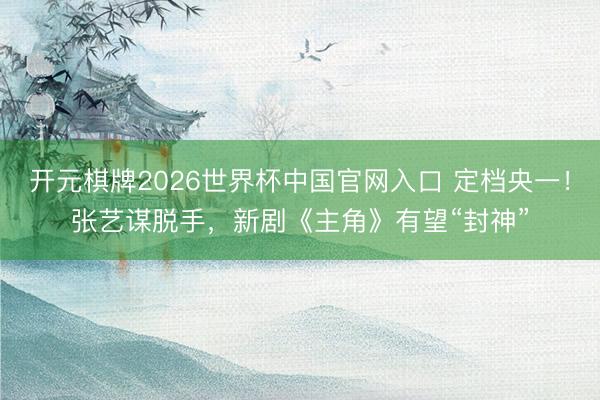 开元棋牌2026世界杯中国官网入口 定档央一！张艺谋脱手，新剧《主角》有望“封神”