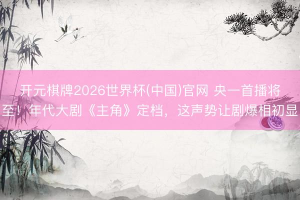 开元棋牌2026世界杯(中国)官网 央一首播将至！年代大剧《主角》定档，这声势让剧爆相初显