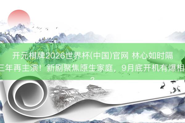 开元棋牌2026世界杯(中国)官网 林心如时隔三年再主演！新剧聚焦原生家庭，9月底开机有爆相？