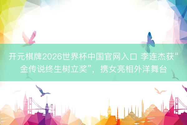 开元棋牌2026世界杯中国官网入口 李连杰获“金传说终生树立奖”，携女亮相外洋舞台