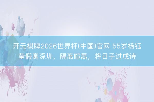 开元棋牌2026世界杯(中国)官网 55岁杨钰莹假寓深圳，隔离喧嚣，将日子过成诗