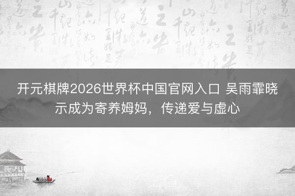 开元棋牌2026世界杯中国官网入口 吴雨霏晓示成为寄养姆妈，传递爱与虚心