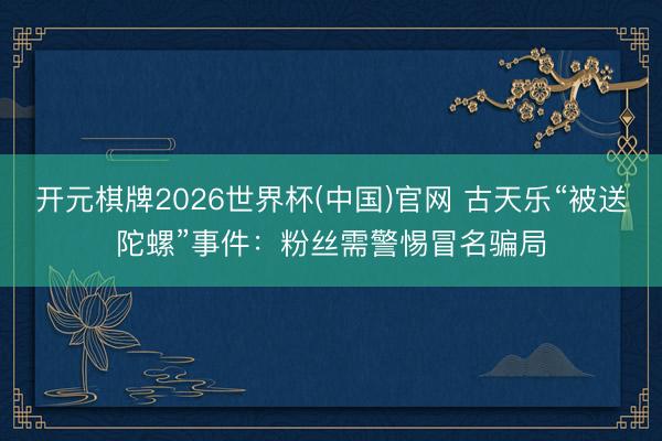 开元棋牌2026世界杯(中国)官网 古天乐“被送陀螺”事件：粉丝需警惕冒名骗局