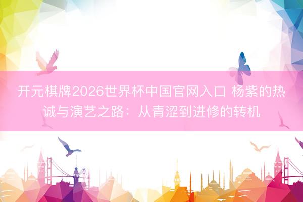 开元棋牌2026世界杯中国官网入口 杨紫的热诚与演艺之路：从青涩到进修的转机