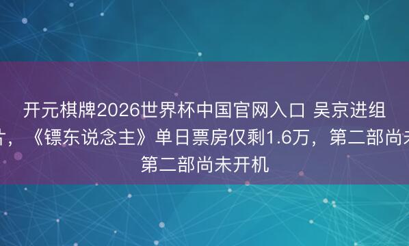 开元棋牌2026世界杯中国官网入口 吴京进组拍新片，《镖东说念主》单日票房仅剩1.6万，第二部尚未开机