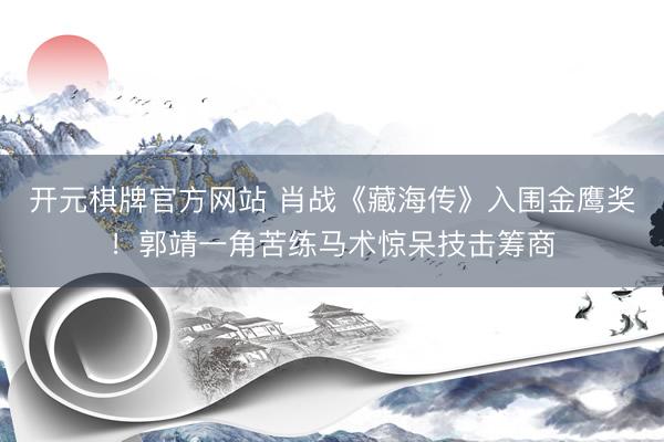 开元棋牌官方网站 肖战《藏海传》入围金鹰奖！郭靖一角苦练马术惊呆技击筹商