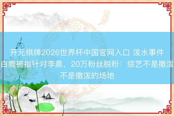 开元棋牌2026世界杯中国官网入口 泼水事件升级！白鹿被指针对李晨，20万粉丝脱粉：综艺不是撒泼的场地