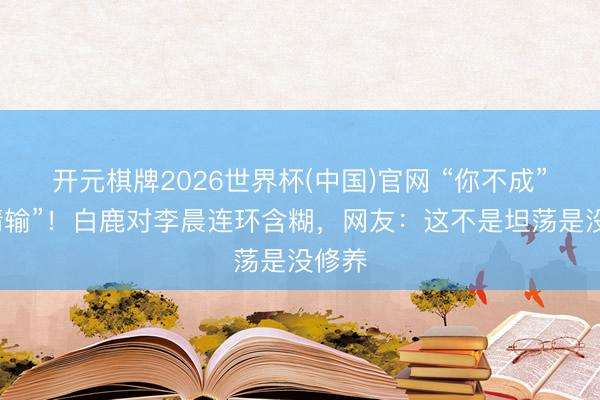 开元棋牌2026世界杯(中国)官网 “你不成”“详情输”！白鹿对李晨连环含糊，网友：这不是坦荡是没修养