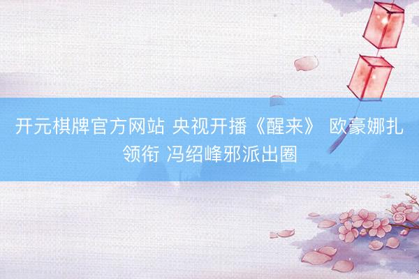 开元棋牌官方网站 央视开播《醒来》 欧豪娜扎领衔 冯绍峰邪派出圈