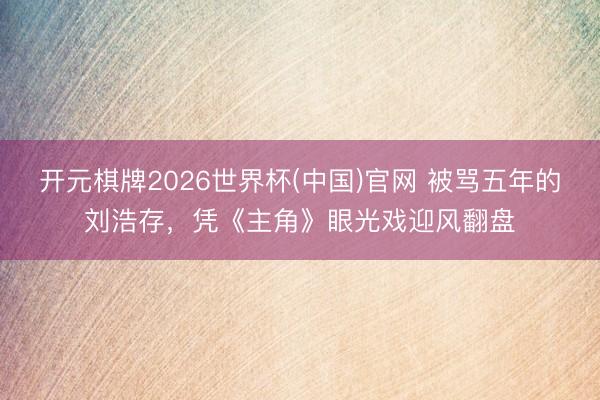 开元棋牌2026世界杯(中国)官网 被骂五年的刘浩存，凭《主角》眼光戏迎风翻盘